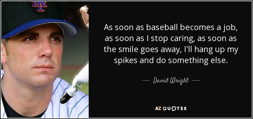 As soon as baseball becomes a job, as soon as I stop caring, as soon as the smile goes away, I'll hang up my spikes and do something else. - David Wright