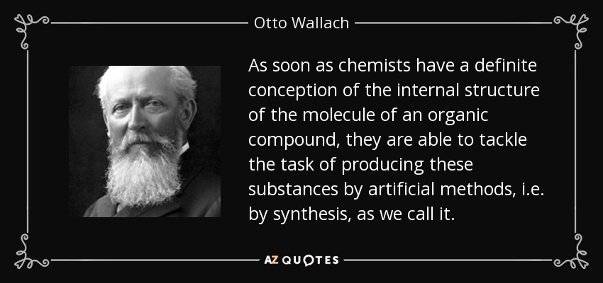 As soon as chemists have a definite conception of the internal structure of the molecule of an organic compound, they are able to tackle the task of producing these substances by artificial methods, i.e. by synthesis, as we call it. - Otto Wallach