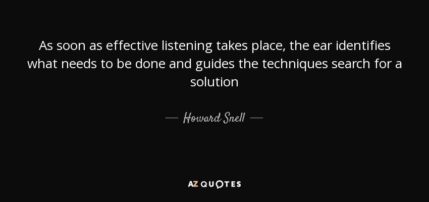 As soon as effective listening takes place, the ear identifies what needs to be done and guides the techniques search for a solution - Howard Snell