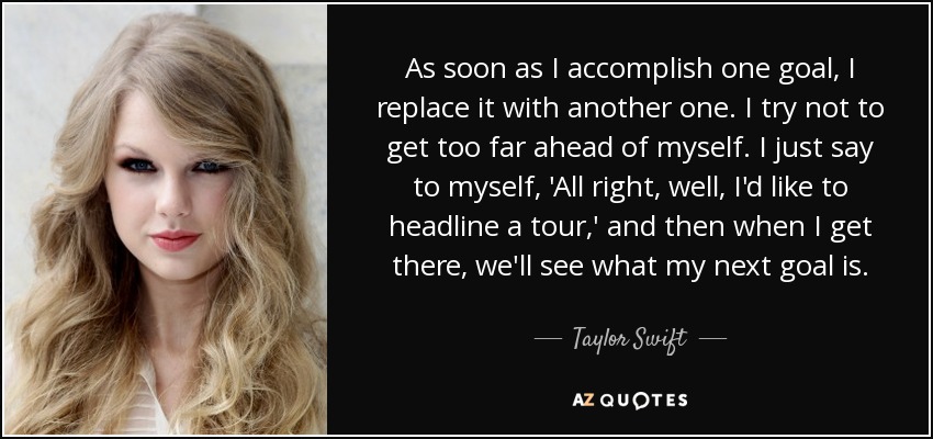 As soon as I accomplish one goal, I replace it with another one. I try not to get too far ahead of myself. I just say to myself, 'All right, well, I'd like to headline a tour,' and then when I get there, we'll see what my next goal is. - Taylor Swift