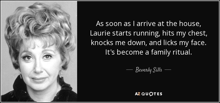 As soon as I arrive at the house, Laurie starts running, hits my chest, knocks me down, and licks my face. It's become a family ritual. - Beverly Sills