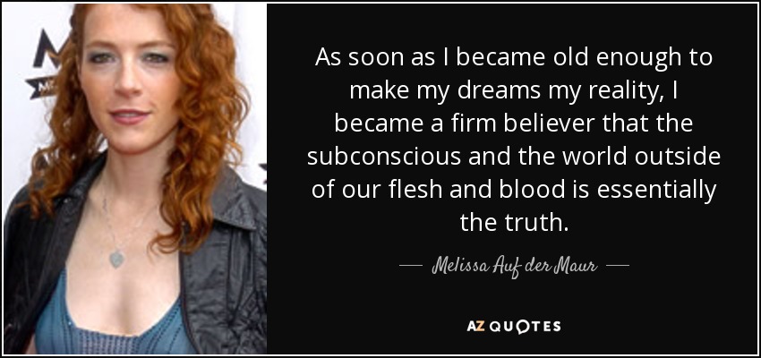 As soon as I became old enough to make my dreams my reality, I became a firm believer that the subconscious and the world outside of our flesh and blood is essentially the truth. - Melissa Auf der Maur