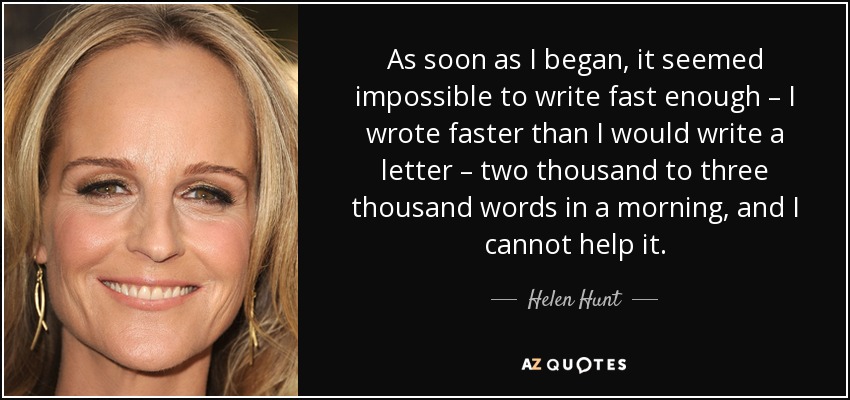 As soon as I began, it seemed impossible to write fast enough – I wrote faster than I would write a letter – two thousand to three thousand words in a morning, and I cannot help it. - Helen Hunt