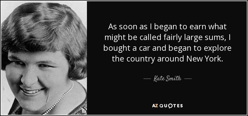 As soon as I began to earn what might be called fairly large sums, I bought a car and began to explore the country around New York. - Kate Smith