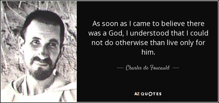 As soon as I came to believe there was a God, I understood that I could not do otherwise than live only for him. - Charles de Foucauld
