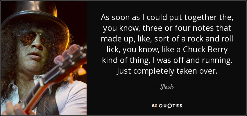 As soon as I could put together the, you know, three or four notes that made up, like, sort of a rock and roll lick, you know, like a Chuck Berry kind of thing, I was off and running. Just completely taken over. - Slash