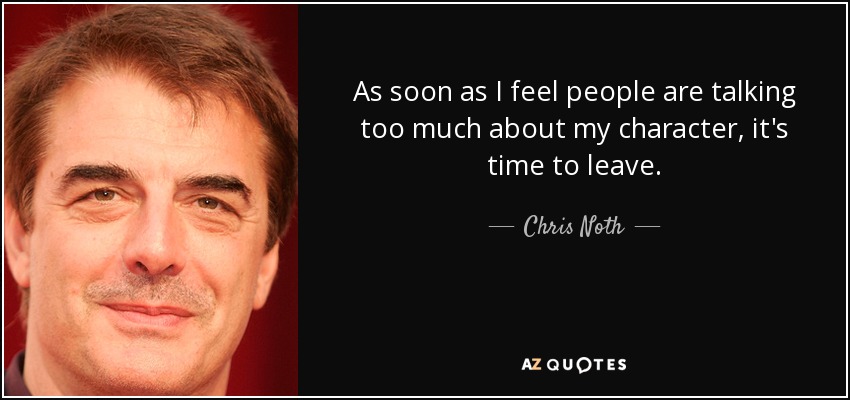 As soon as I feel people are talking too much about my character, it's time to leave. - Chris Noth