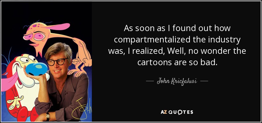 As soon as I found out how compartmentalized the industry was, I realized, Well, no wonder the cartoons are so bad. - John Kricfalusi