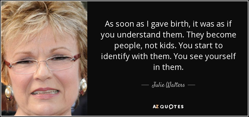 As soon as I gave birth, it was as if you understand them. They become people, not kids. You start to identify with them. You see yourself in them. - Julie Walters