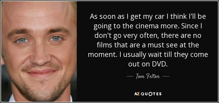 As soon as I get my car I think I'll be going to the cinema more. Since I don't go very often, there are no films that are a must see at the moment. I usually wait till they come out on DVD. - Tom Felton