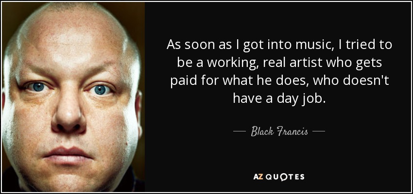 As soon as I got into music, I tried to be a working, real artist who gets paid for what he does, who doesn't have a day job. - Black Francis