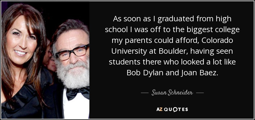 As soon as I graduated from high school I was off to the biggest college my parents could afford, Colorado University at Boulder, having seen students there who looked a lot like Bob Dylan and Joan Baez. - Susan Schneider
