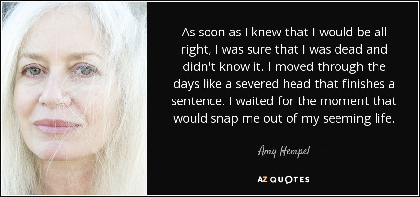 As soon as I knew that I would be all right, I was sure that I was dead and didn't know it. I moved through the days like a severed head that finishes a sentence. I waited for the moment that would snap me out of my seeming life. - Amy Hempel