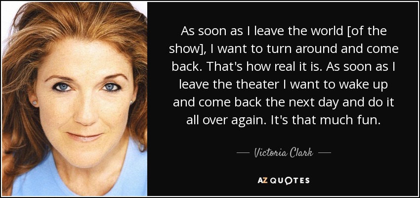 As soon as I leave the world [of the show], I want to turn around and come back. That's how real it is. As soon as I leave the theater I want to wake up and come back the next day and do it all over again. It's that much fun. - Victoria Clark