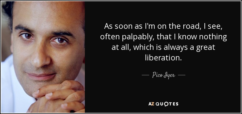 As soon as I'm on the road, I see, often palpably, that I know nothing at all, which is always a great liberation. - Pico Iyer