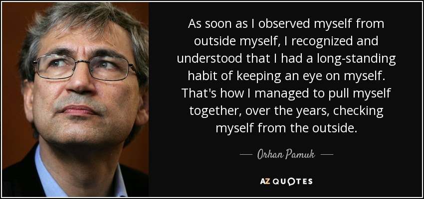 As soon as I observed myself from outside myself, I recognized and understood that I had a long-standing habit of keeping an eye on myself. That's how I managed to pull myself together, over the years, checking myself from the outside. - Orhan Pamuk