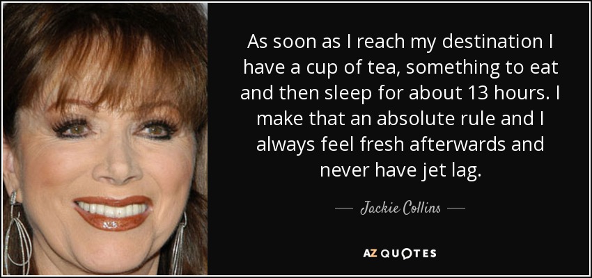 As soon as I reach my destination I have a cup of tea, something to eat and then sleep for about 13 hours. I make that an absolute rule and I always feel fresh afterwards and never have jet lag. - Jackie Collins