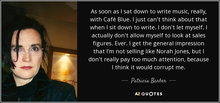 As soon as I sat down to write music, really, with Café Blue. I just can't think about that when I sit down to write. I don't let myself. I actually don't allow myself to look at sales figures. Ever. I get the general impression that I'm not selling like Norah Jones, but I don't really pay too much attention, because I think it would corrupt me. - Patricia Barber