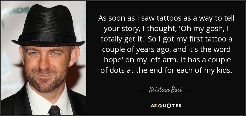 As soon as I saw tattoos as a way to tell your story, I thought, 'Oh my gosh, I totally get it.' So I got my first tattoo a couple of years ago, and it's the word 'hope' on my left arm. It has a couple of dots at the end for each of my kids. - Kristian Bush