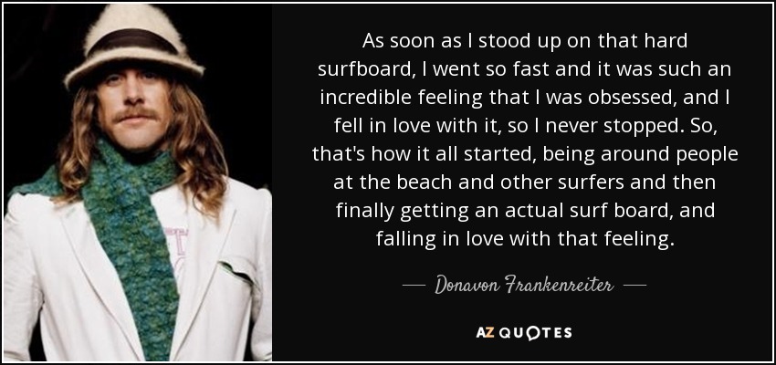 As soon as I stood up on that hard surfboard, I went so fast and it was such an incredible feeling that I was obsessed, and I fell in love with it, so I never stopped. So, that's how it all started, being around people at the beach and other surfers and then finally getting an actual surf board, and falling in love with that feeling. - Donavon Frankenreiter