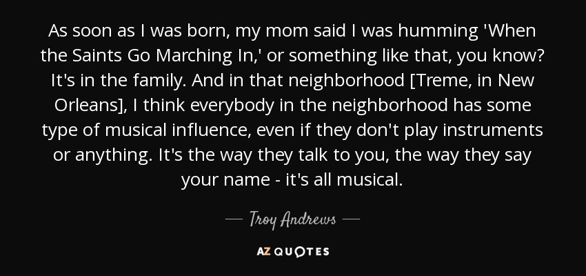 As soon as I was born, my mom said I was humming 'When the Saints Go Marching In,' or something like that, you know? It's in the family. And in that neighborhood [Treme, in New Orleans], I think everybody in the neighborhood has some type of musical influence, even if they don't play instruments or anything. It's the way they talk to you, the way they say your name - it's all musical. - Troy Andrews