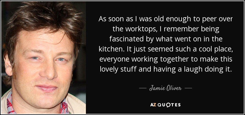 As soon as I was old enough to peer over the worktops, I remember being fascinated by what went on in the kitchen. It just seemed such a cool place, everyone working together to make this lovely stuff and having a laugh doing it. - Jamie Oliver