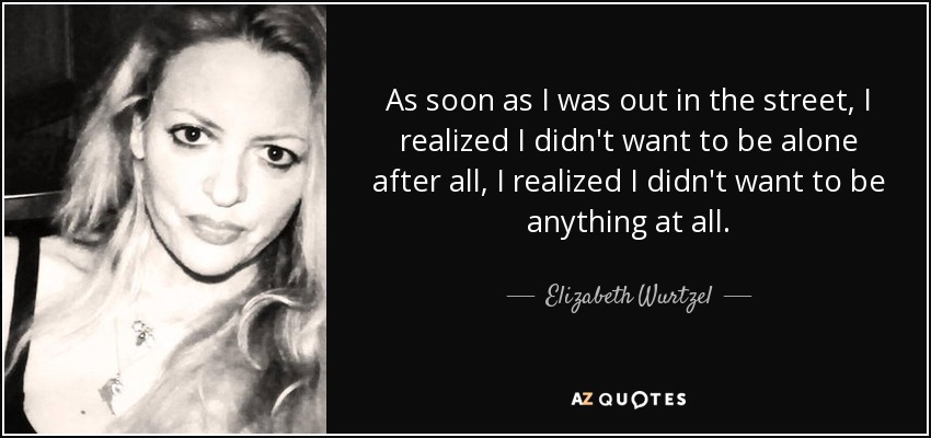 As soon as I was out in the street, I realized I didn't want to be alone after all, I realized I didn't want to be anything at all. - Elizabeth Wurtzel