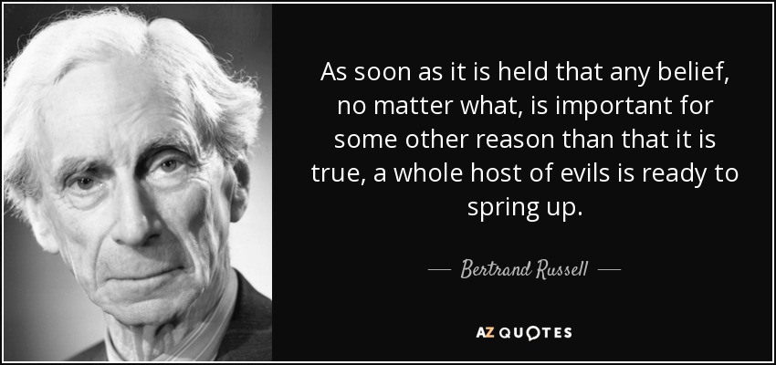 As soon as it is held that any belief, no matter what, is important for some other reason than that it is true, a whole host of evils is ready to spring up. - Bertrand Russell