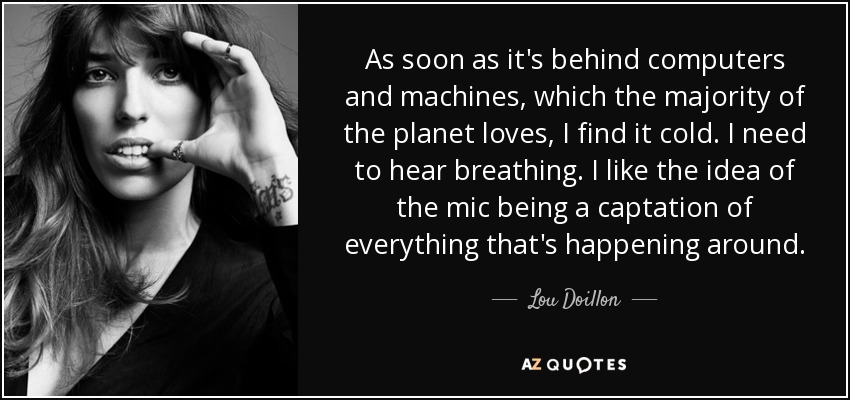 As soon as it's behind computers and machines, which the majority of the planet loves, I find it cold. I need to hear breathing. I like the idea of the mic being a captation of everything that's happening around. - Lou Doillon