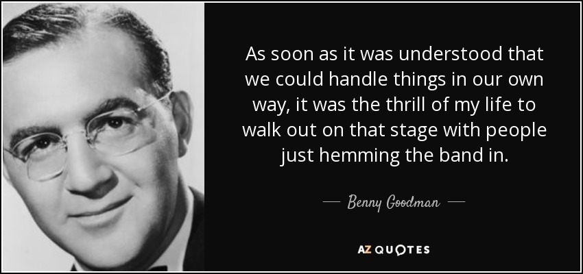 As soon as it was understood that we could handle things in our own way, it was the thrill of my life to walk out on that stage with people just hemming the band in. - Benny Goodman