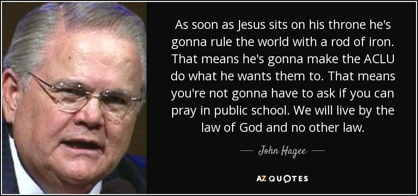 As soon as Jesus sits on his throne he's gonna rule the world with a rod of iron. That means he's gonna make the ACLU do what he wants them to. That means you're not gonna have to ask if you can pray in public school. We will live by the law of God and no other law. - John Hagee