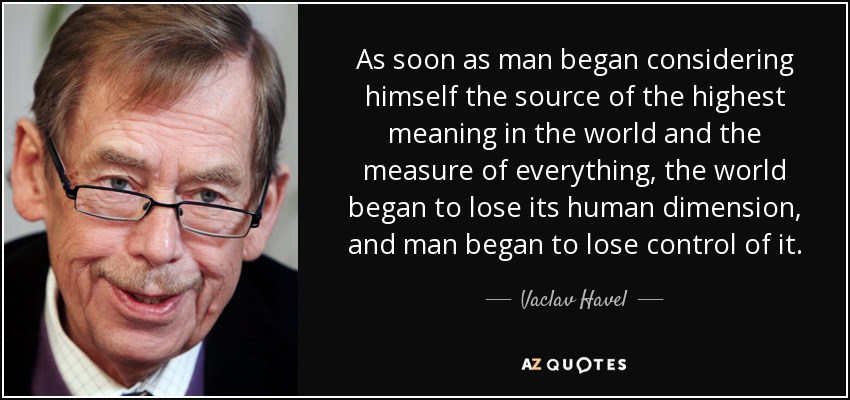 As soon as man began considering himself the source of the highest meaning in the world and the measure of everything, the world began to lose its human dimension, and man began to lose control of it. - Vaclav Havel