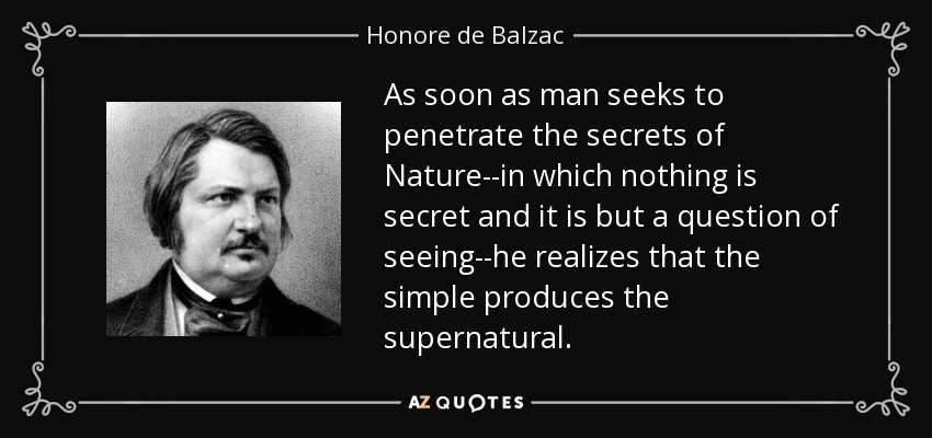 As soon as man seeks to penetrate the secrets of Nature--in which nothing is secret and it is but a question of seeing--he realizes that the simple produces the supernatural. - Honore de Balzac