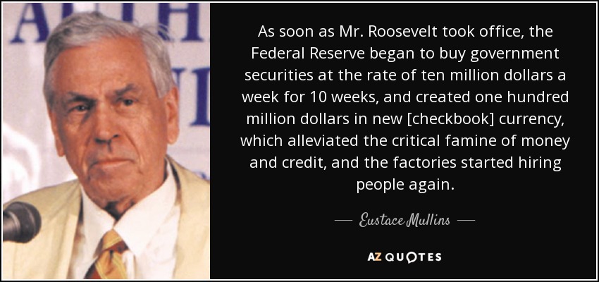 As soon as Mr. Roosevelt took office, the Federal Reserve began to buy government securities at the rate of ten million dollars a week for 10 weeks, and created one hundred million dollars in new [checkbook] currency, which alleviated the critical famine of money and credit, and the factories started hiring people again. - Eustace Mullins