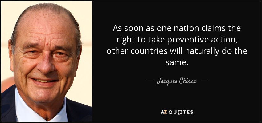 As soon as one nation claims the right to take preventive action, other countries will naturally do the same. - Jacques Chirac