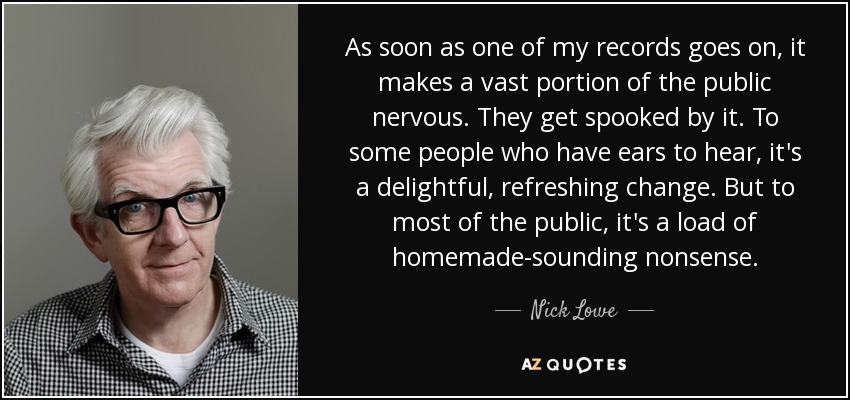 As soon as one of my records goes on, it makes a vast portion of the public nervous. They get spooked by it. To some people who have ears to hear, it's a delightful, refreshing change. But to most of the public, it's a load of homemade-sounding nonsense. - Nick Lowe