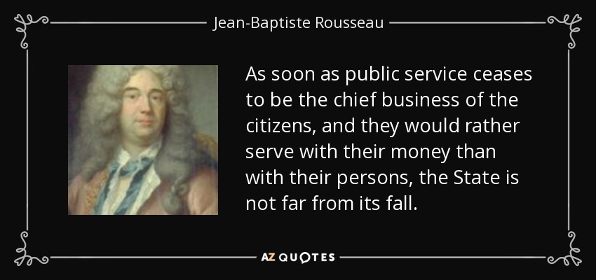 As soon as public service ceases to be the chief business of the citizens, and they would rather serve with their money than with their persons, the State is not far from its fall. - Jean-Baptiste Rousseau