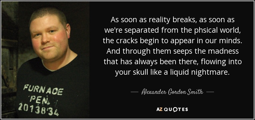 As soon as reality breaks, as soon as we're separated from the phsical world, the cracks begin to appear in our minds. And through them seeps the madness that has always been there, flowing into your skull like a liquid nightmare. - Alexander Gordon Smith