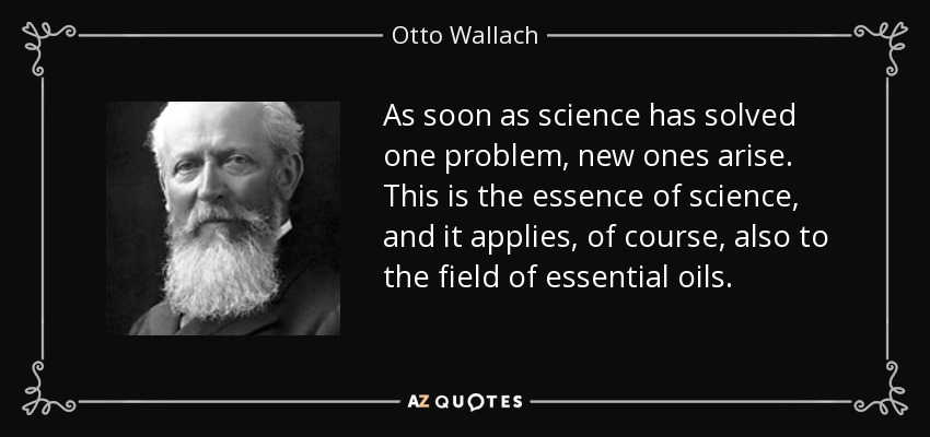 As soon as science has solved one problem, new ones arise. This is the essence of science, and it applies, of course, also to the field of essential oils. - Otto Wallach