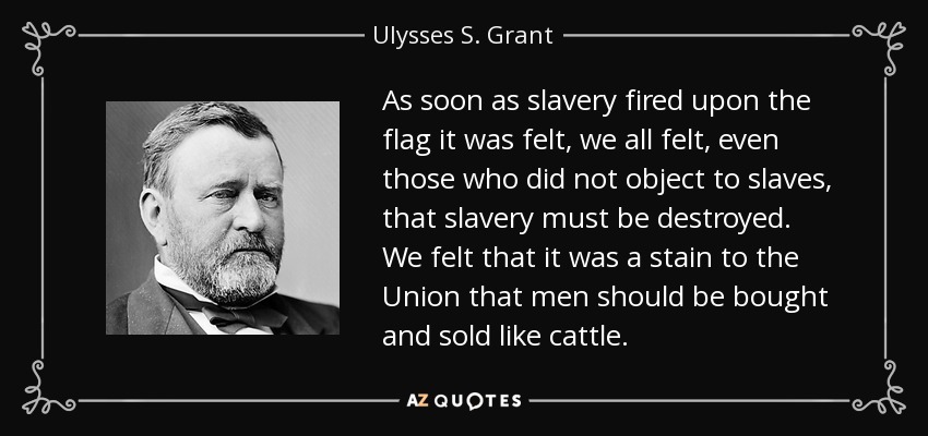 As soon as slavery fired upon the flag it was felt, we all felt, even those who did not object to slaves, that slavery must be destroyed. We felt that it was a stain to the Union that men should be bought and sold like cattle. - Ulysses S. Grant
