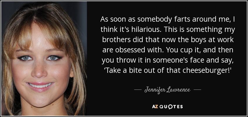 As soon as somebody farts around me, I think it's hilarious. This is something my brothers did that now the boys at work are obsessed with. You cup it, and then you throw it in someone's face and say, ‘Take a bite out of that cheeseburger!' - Jennifer Lawrence