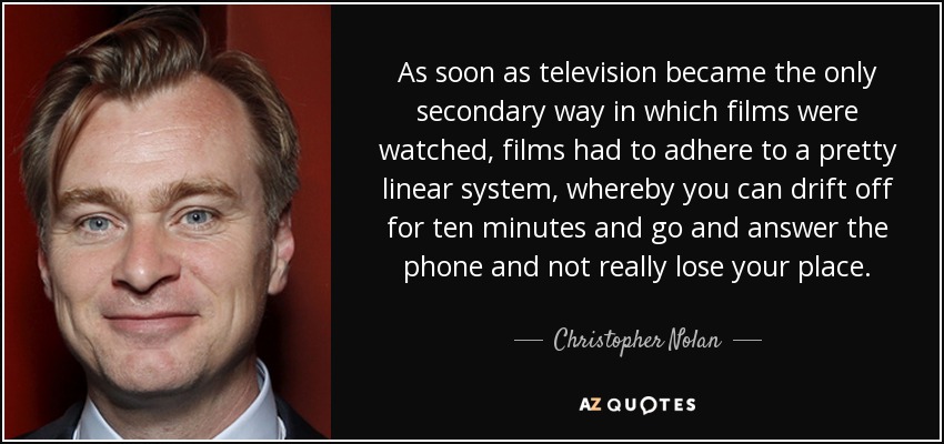 As soon as television became the only secondary way in which films were watched, films had to adhere to a pretty linear system, whereby you can drift off for ten minutes and go and answer the phone and not really lose your place. - Christopher Nolan