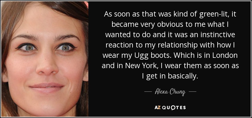 As soon as that was kind of green-lit, it became very obvious to me what I wanted to do and it was an instinctive reaction to my relationship with how I wear my Ugg boots. Which is in London and in New York, I wear them as soon as I get in basically. - Alexa Chung