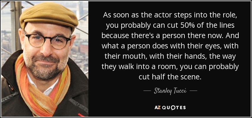 As soon as the actor steps into the role, you probably can cut 50% of the lines because there's a person there now. And what a person does with their eyes, with their mouth, with their hands, the way they walk into a room, you can probably cut half the scene. - Stanley Tucci