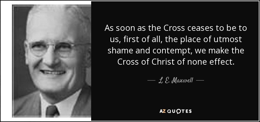 As soon as the Cross ceases to be to us, first of all, the place of utmost shame and contempt, we make the Cross of Christ of none effect. - L. E. Maxwell