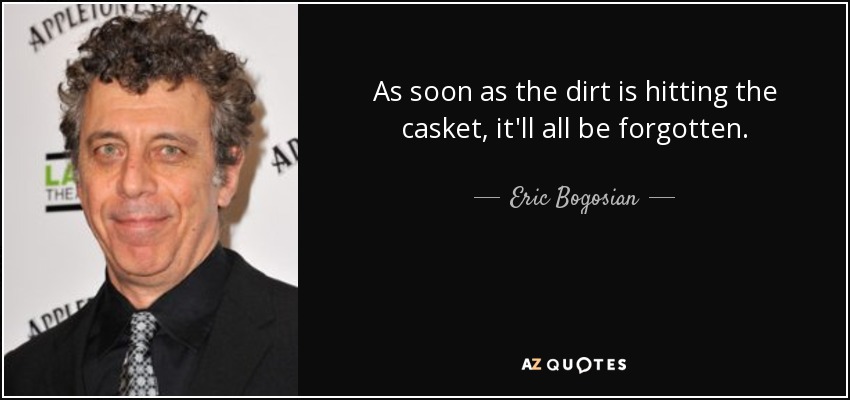 As soon as the dirt is hitting the casket, it'll all be forgotten. - Eric Bogosian