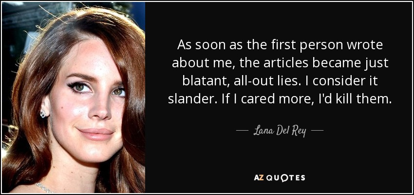 As soon as the first person wrote about me, the articles became just blatant, all-out lies. I consider it slander. If I cared more, I'd kill them. - Lana Del Rey