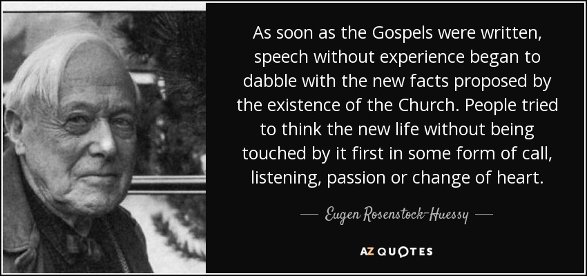 As soon as the Gospels were written, speech without experience began to dabble with the new facts proposed by the existence of the Church. People tried to think the new life without being touched by it first in some form of call, listening, passion or change of heart. - Eugen Rosenstock-Huessy