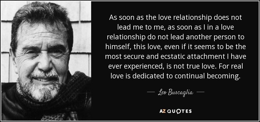 As soon as the love relationship does not lead me to me, as soon as I in a love relationship do not lead another person to himself, this love, even if it seems to be the most secure and ecstatic attachment I have ever experienced, is not true love. For real love is dedicated to continual becoming. - Leo Buscaglia