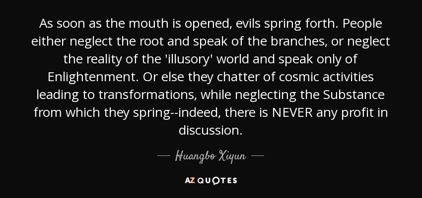As soon as the mouth is opened, evils spring forth. People either neglect the root and speak of the branches, or neglect the reality of the 'illusory' world and speak only of Enlightenment. Or else they chatter of cosmic activities leading to transformations, while neglecting the Substance from which they spring--indeed, there is NEVER any profit in discussion. - Huangbo Xiyun